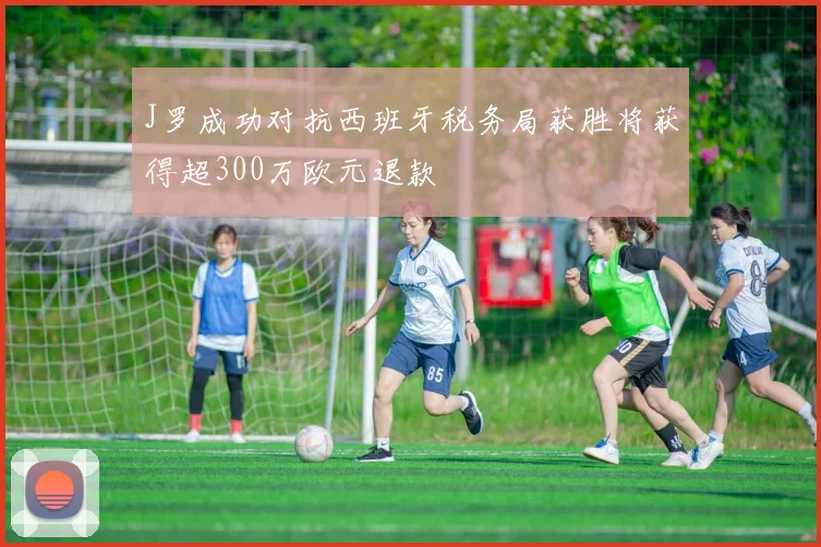 J罗成功对抗西班牙税务局获胜将获得超300万欧元退款