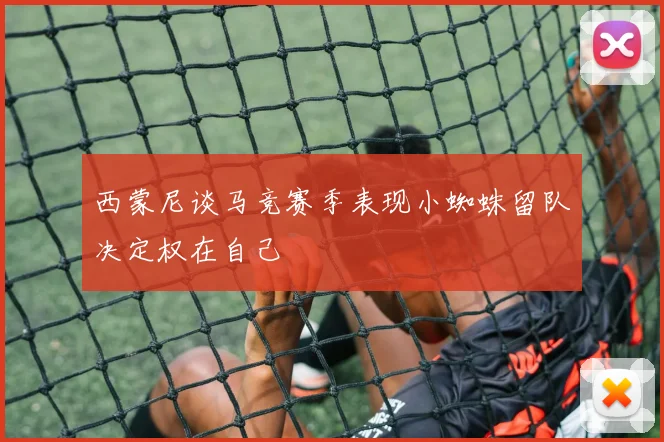 西蒙尼谈马竞赛季表现小蜘蛛留队决定权在自己