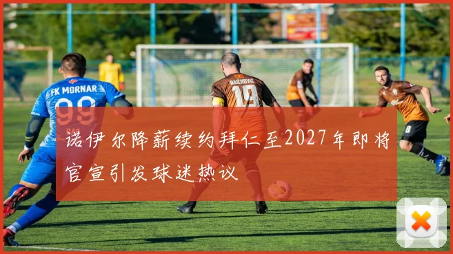 诺伊尔降薪续约拜仁至2027年即将官宣引发球迷热议