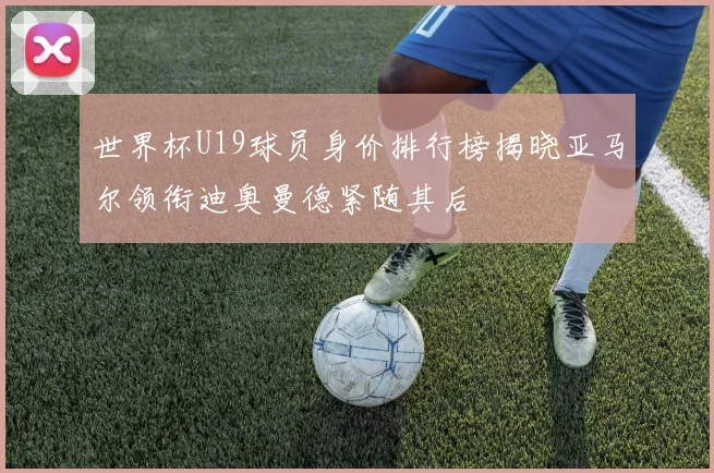 世界杯U19球员身价排行榜揭晓亚马尔领衔迪奥曼德紧随其后