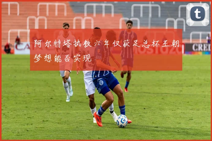 阿尔特塔执教六年仅获足总杯王朝梦想能否实现