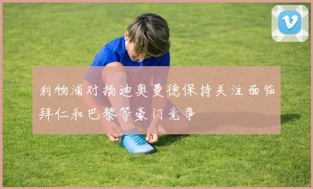利物浦对扬迪奥曼德保持关注面临拜仁和巴黎等豪门竞争