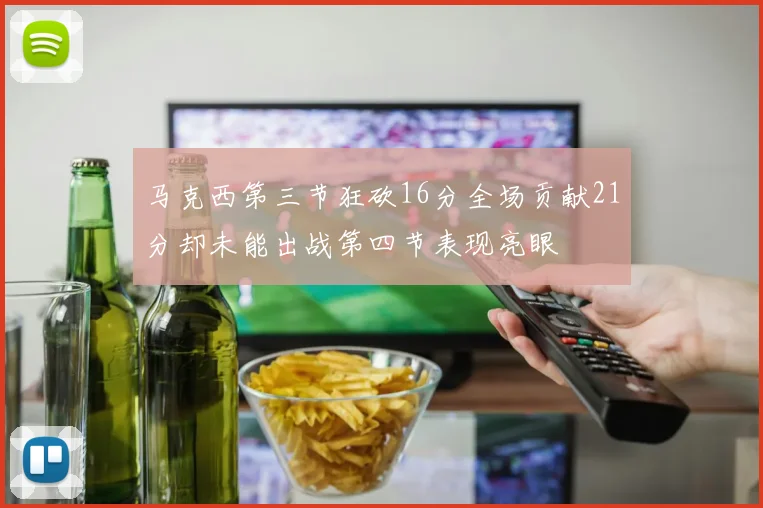 马克西第三节狂砍16分全场贡献21分却未能出战第四节表现亮眼