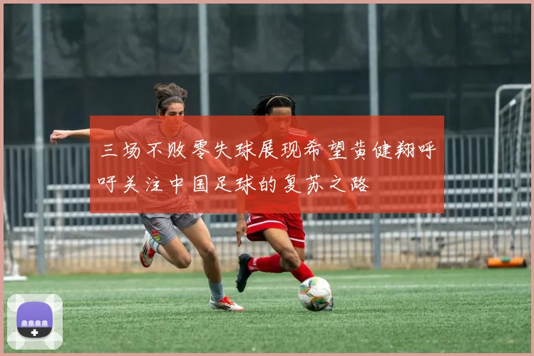 三场不败零失球展现希望黄健翔呼吁关注中国足球的复苏之路