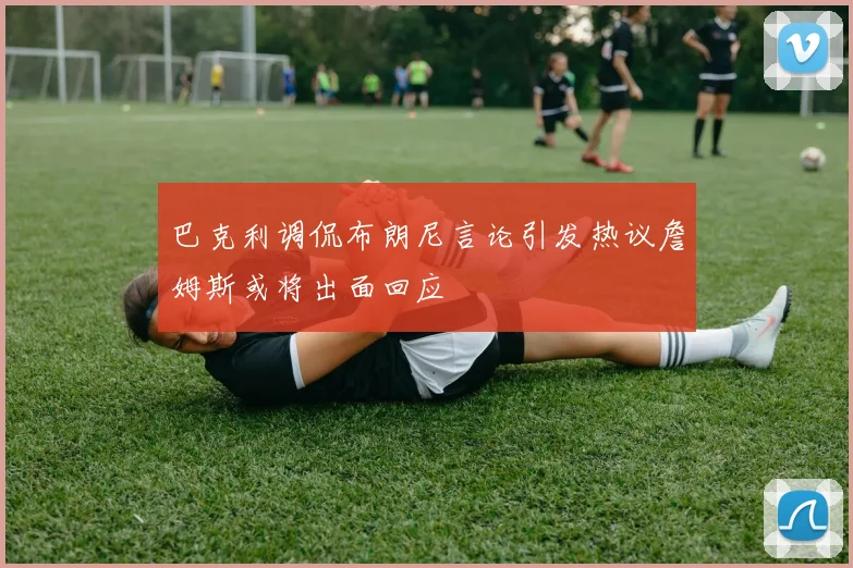 巴克利调侃布朗尼言论引发热议詹姆斯或将出面回应