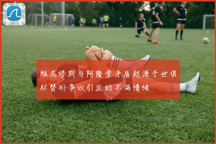 维尼修斯与阿隆索矛盾起源于世俱杯替补争议引发的不满情绪