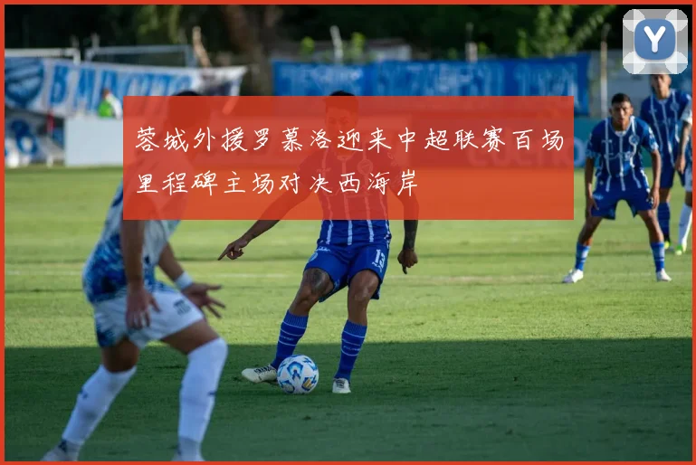 蓉城外援罗慕洛迎来中超联赛百场里程碑主场对决西海岸