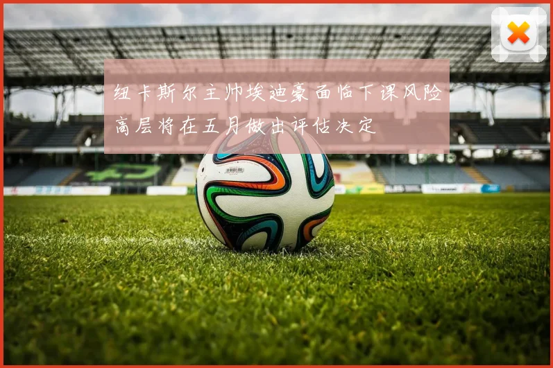 纽卡斯尔主帅埃迪豪面临下课风险高层将在五月做出评估决定