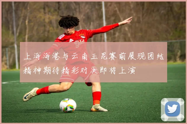 上海海港与云南玉昆赛前展现团结精神期待精彩对决即将上演