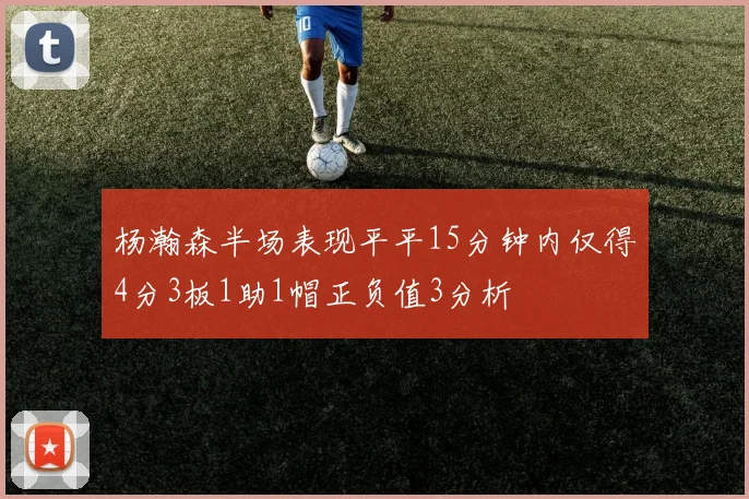 杨瀚森半场表现平平15分钟内仅得4分3板1助1帽正负值3分析