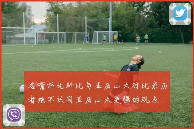 名嘴评论科比与亚历山大对比亲历者绝不认同亚历山大更强的观点