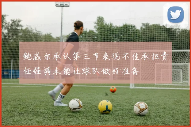 鲍威尔承认第三节表现不佳承担责任强调未能让球队做好准备
