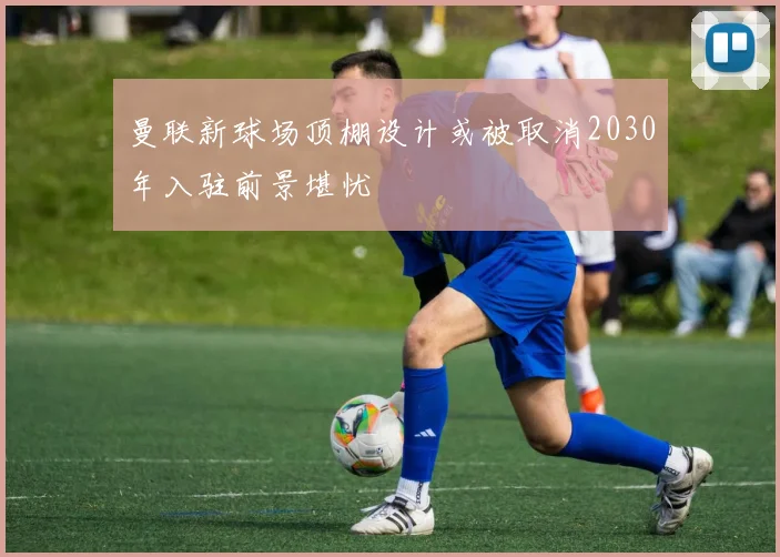 曼联新球场顶棚设计或被取消2030年入驻前景堪忧