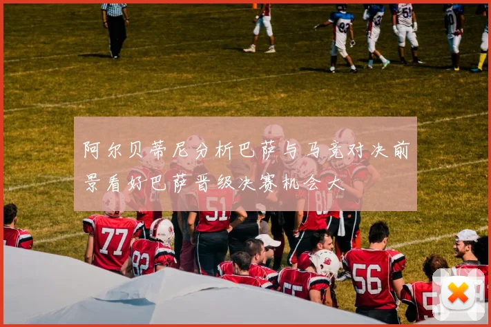 阿尔贝蒂尼分析巴萨与马竞对决前景看好巴萨晋级决赛机会大