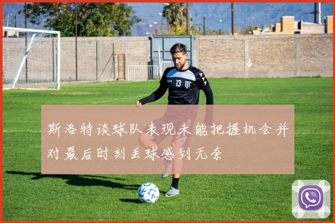 斯洛特谈球队表现未能把握机会并对最后时刻丢球感到无奈