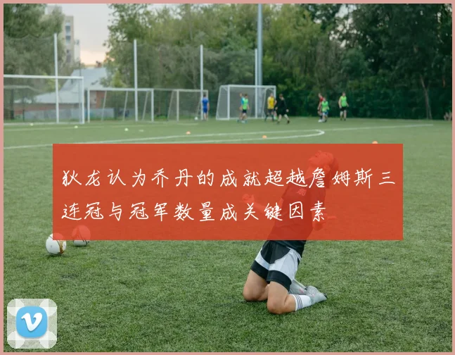 狄龙认为乔丹的成就超越詹姆斯三连冠与冠军数量成关键因素