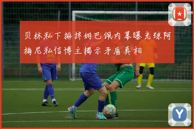 贝林私下排挤姆巴佩内幕曝光琼阿梅尼私信博主揭示矛盾真相