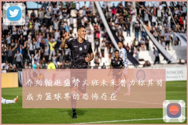 乔约翰逊盛赞文班未来潜力称其将成为篮球界的恐怖存在