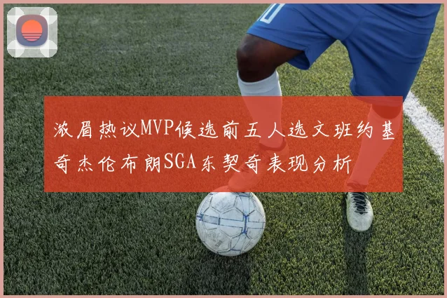 浓眉热议MVP候选前五人选文班约基奇杰伦布朗SGA东契奇表现分析