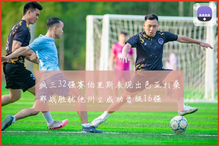 疯三32强赛伯里斯表现出色亚利桑那战胜犹他州立成功晋级16强