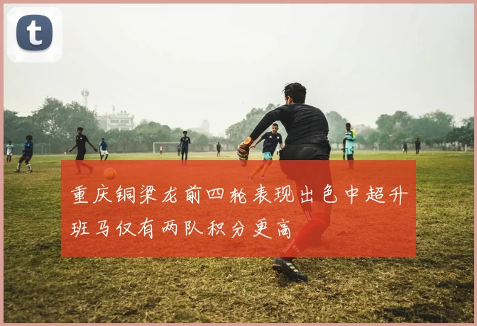 重庆铜梁龙前四轮表现出色中超升班马仅有两队积分更高