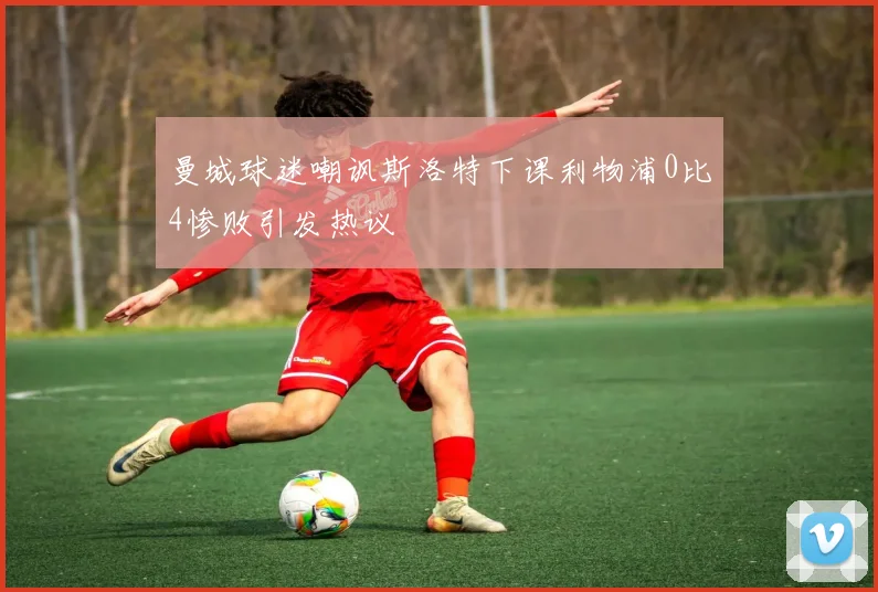 曼城球迷嘲讽斯洛特下课利物浦0比4惨败引发热议