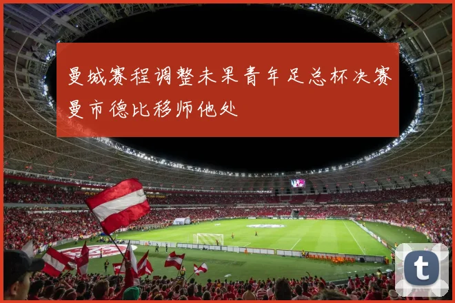 曼城赛程调整未果青年足总杯决赛曼市德比移师他处